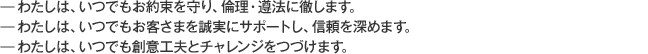 —わたしは、いつでもお約束を守り、倫理・遵法に徹します。—わたしは、いつでもお客さまを誠実にサポートし、信頼を深めます。—わたしは、いつでも創意工夫とチャレンジをつづけます。