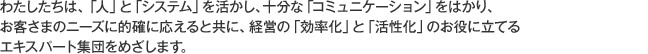 わたしたちは、「人」と「システム」を活かし、十分な「コミュニケーション」をはかり、お客さまのニーズに的確に応えると共に、経営の「効率化」と「活性化」のお役に立てるエキスパート集団をめざします。