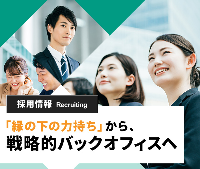 採用情報 Recruiting「縁の下の力持ち」から、 戦略的バックオフィスへ